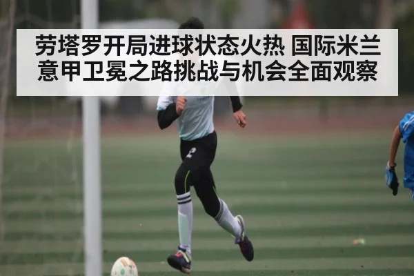 劳塔罗开局进球状态火热 国际米兰意甲卫冕之路挑战与机会全面观察 - kaiyun