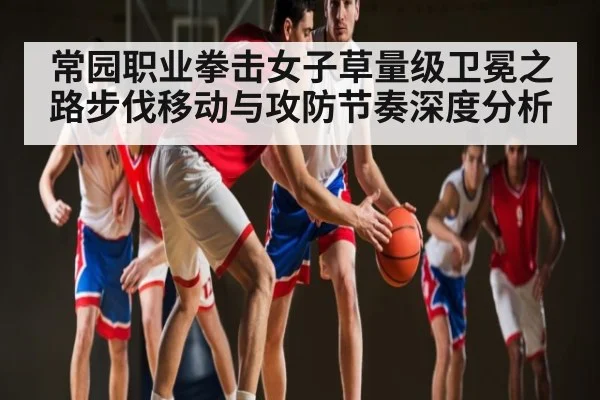 常园职业拳击女子草量级卫冕之路步伐移动与攻防节奏深度分析 - kaiyun
